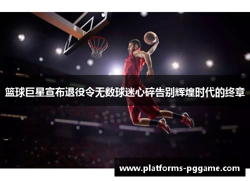 篮球巨星宣布退役令无数球迷心碎告别辉煌时代的终章