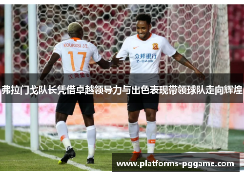 弗拉门戈队长凭借卓越领导力与出色表现带领球队走向辉煌