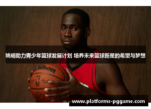 姚明助力青少年篮球发展计划 培养未来篮球新星的希望与梦想 姚明助力青少年篮球发展计划 培养未来篮球新星的希望与梦想