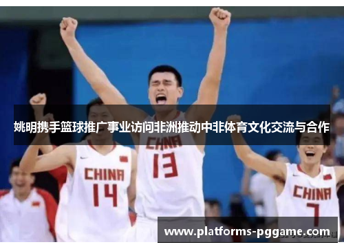 姚明携手篮球推广事业访问非洲推动中非体育文化交流与合作