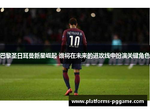巴黎圣日耳曼新星崛起 谁将在未来的进攻线中扮演关键角色