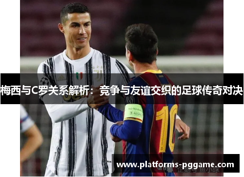 梅西与C罗关系解析：竞争与友谊交织的足球传奇对决