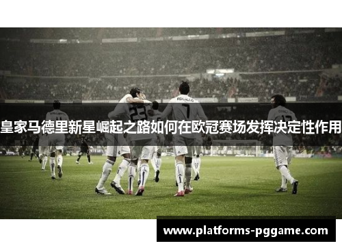 皇家马德里新星崛起之路如何在欧冠赛场发挥决定性作用