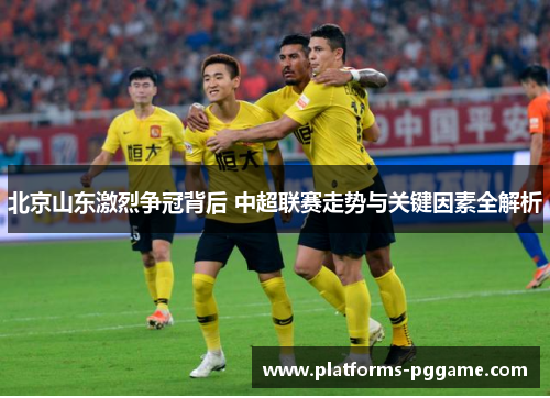 北京山东激烈争冠背后 中超联赛走势与关键因素全解析