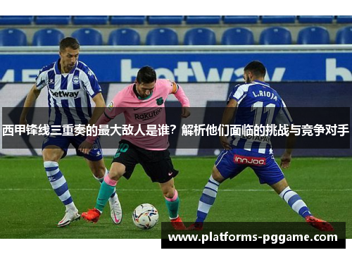 西甲锋线三重奏的最大敌人是谁？解析他们面临的挑战与竞争对手
