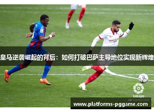 皇马逆袭崛起的背后:如何打破巴萨主导地位实现新辉煌 皇马逆袭崛起的背后:如何打破巴萨主导地位实现新辉煌