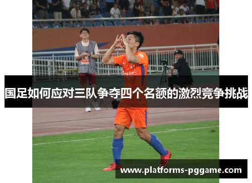 国足如何应对三队争夺四个名额的激烈竞争挑战
