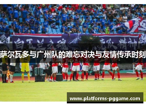 萨尔瓦多与广州队的难忘对决与友情传承时刻