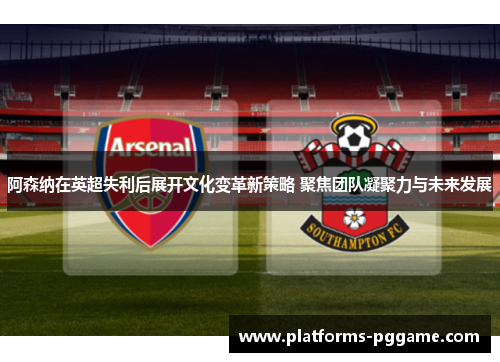 阿森纳在英超失利后展开文化变革新策略 聚焦团队凝聚力与未来发展