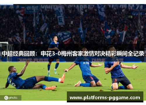 中超经典回顾：申花3-0梅州客家激情对决精彩瞬间全记录