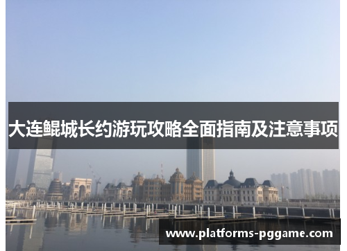 大连鲲城长约游玩攻略全面指南及注意事项