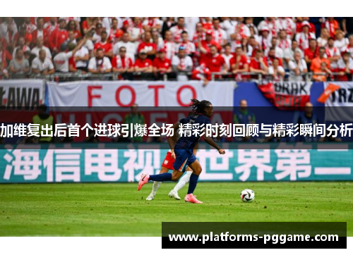 加维复出后首个进球引爆全场 精彩时刻回顾与精彩瞬间分析