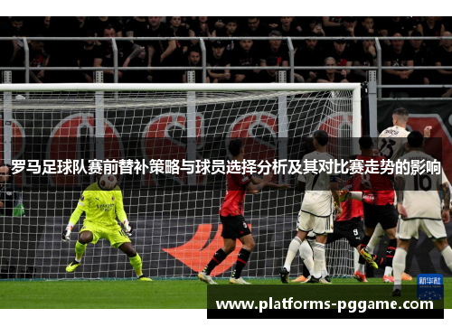罗马足球队赛前替补策略与球员选择分析及其对比赛走势的影响