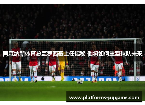 阿森纳新体育总监罗西基上任揭秘 他将如何重塑球队未来