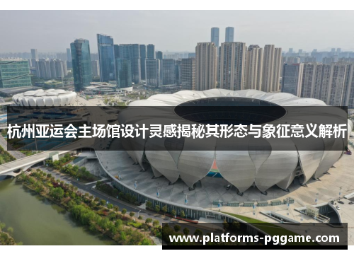 杭州亚运会主场馆设计灵感揭秘其形态与象征意义解析