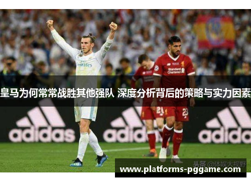 皇马为何常常战胜其他强队 深度分析背后的策略与实力因素