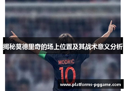 揭秘莫德里奇的场上位置及其战术意义分析 揭秘莫德里奇的场上位置及其战术意义分析