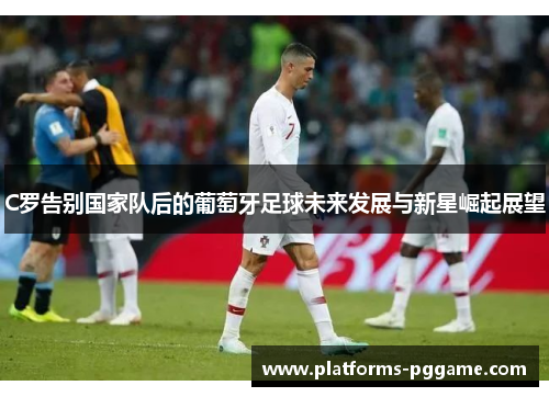 C罗告别国家队后的葡萄牙足球未来发展与新星崛起展望