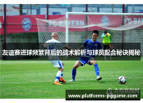 友谊赛进球频繁背后的战术解析与球员配合秘诀揭秘