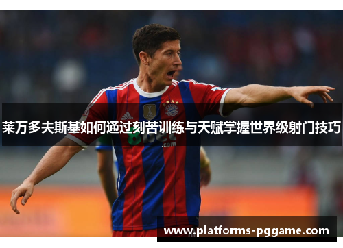 莱万多夫斯基如何通过刻苦训练与天赋掌握世界级射门技巧 莱万多夫斯基如何通过刻苦训练与天赋掌握世界级射门技巧