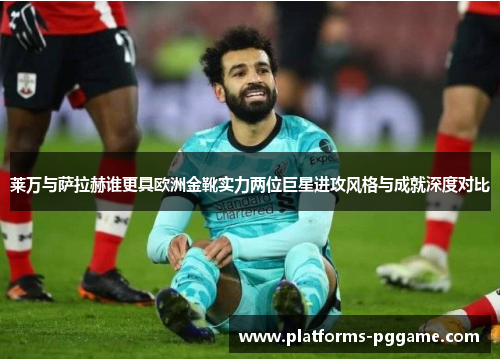 莱万与萨拉赫谁更具欧洲金靴实力两位巨星进攻风格与成就深度对比
