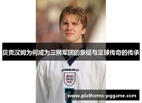 贝克汉姆为何成为三狮军团的象征与足球传奇的传承