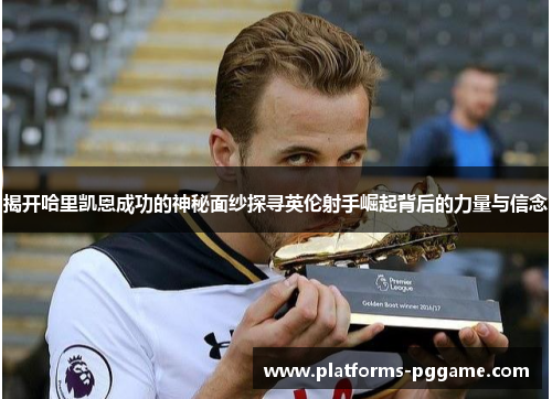 揭开哈里凯恩成功的神秘面纱探寻英伦射手崛起背后的力量与信念
