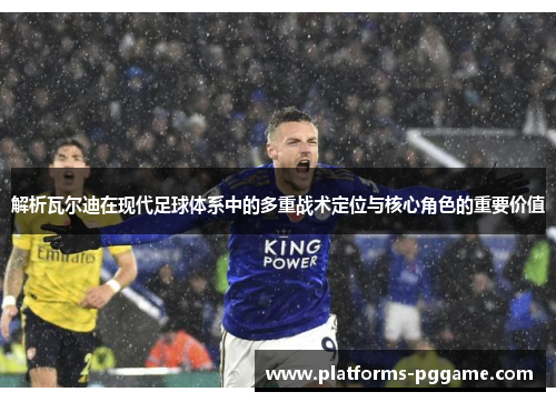 解析瓦尔迪在现代足球体系中的多重战术定位与核心角色的重要价值