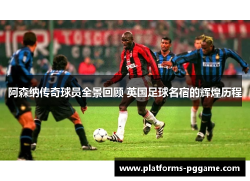 阿森纳传奇球员全景回顾 英国足球名宿的辉煌历程
