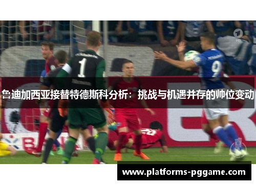 鲁迪加西亚接替特德斯科分析：挑战与机遇并存的帅位变动