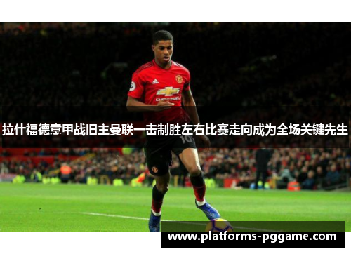 拉什福德意甲战旧主曼联一击制胜左右比赛走向成为全场关键先生