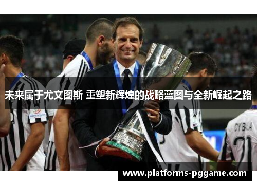 未来属于尤文图斯 重塑新辉煌的战略蓝图与全新崛起之路 未来属于尤文图斯 重塑新辉煌的战略蓝图与全新崛起之路