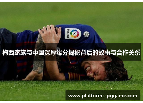 梅西家族与中国深厚缘分揭秘背后的故事与合作关系 梅西家族与中国深厚缘分揭秘背后的故事与合作关系