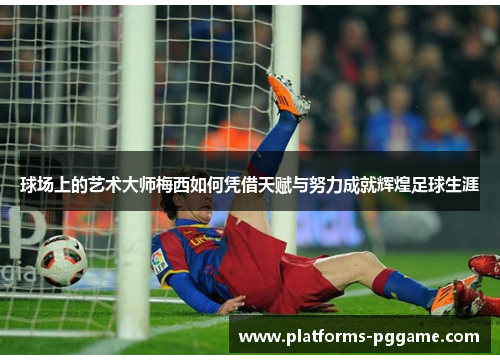 球场上的艺术大师梅西如何凭借天赋与努力成就辉煌足球生涯